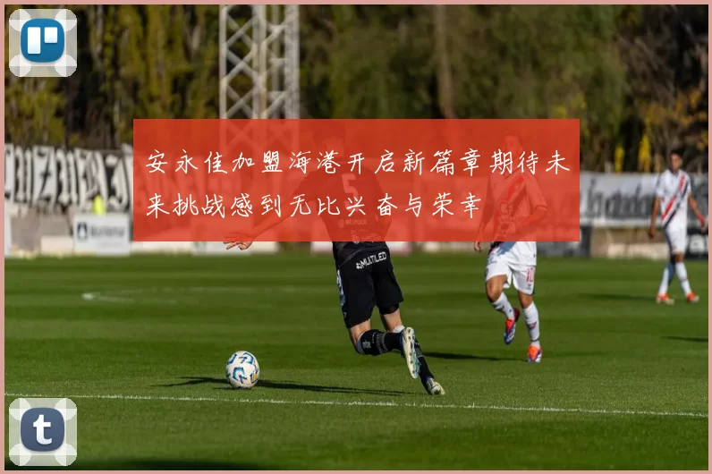 安永佳加盟海港开启新篇章期待未来挑战感到无比兴奋与荣幸