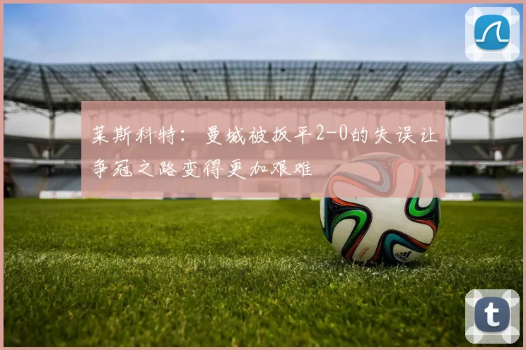 莱斯科特：曼城被扳平2-0的失误让争冠之路变得更加艰难