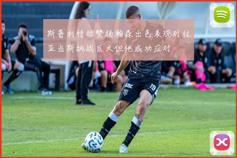 斯普利特称赞杨瀚森出色表现对位亚当斯挑战巨大但他成功应对