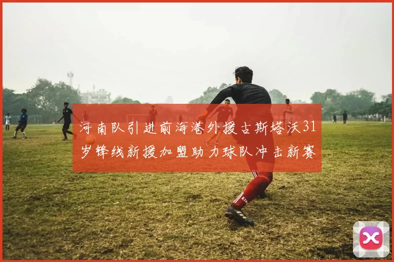 河南队引进前海港外援古斯塔沃31岁锋线新援加盟助力球队冲击新赛季