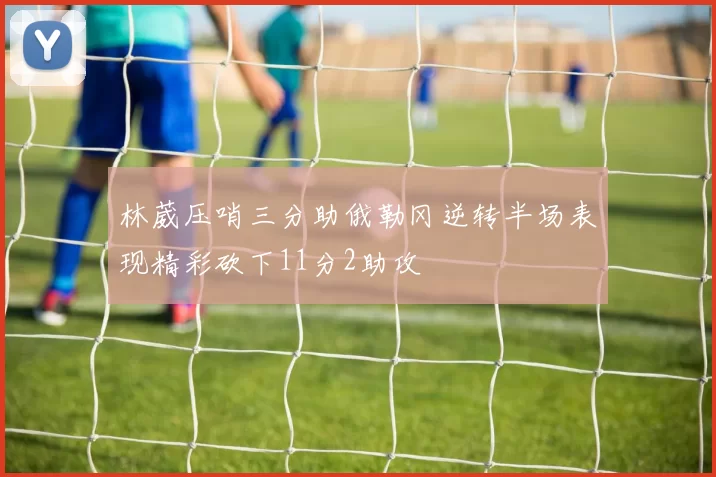 林葳压哨三分助俄勒冈逆转半场表现精彩砍下11分2助攻