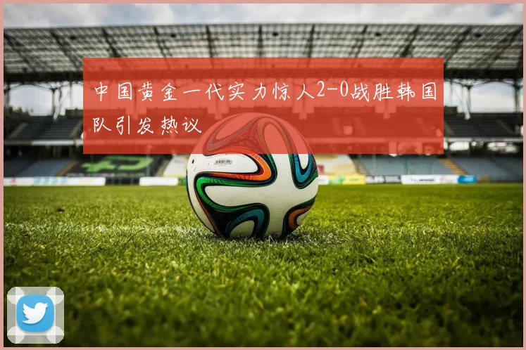 中国黄金一代实力惊人2-0战胜韩国队引发热议