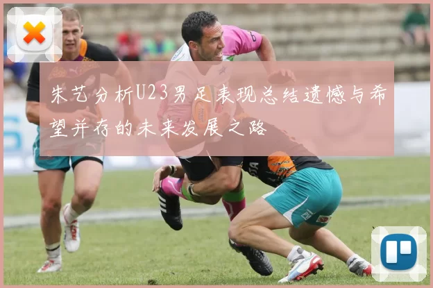 朱艺分析U23男足表现总结遗憾与希望并存的未来发展之路